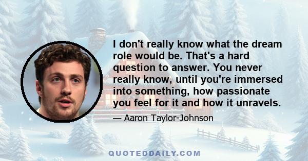 I don't really know what the dream role would be. That's a hard question to answer. You never really know, until you're immersed into something, how passionate you feel for it and how it unravels.