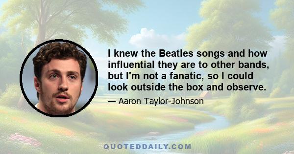 I knew the Beatles songs and how influential they are to other bands, but I'm not a fanatic, so I could look outside the box and observe.