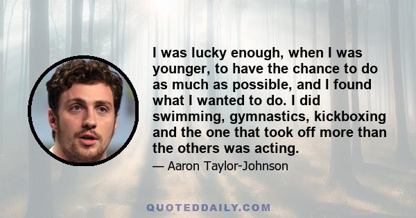 I was lucky enough, when I was younger, to have the chance to do as much as possible, and I found what I wanted to do. I did swimming, gymnastics, kickboxing and the one that took off more than the others was acting.