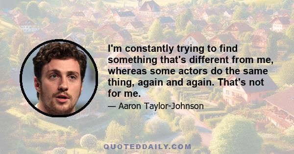 I'm constantly trying to find something that's different from me, whereas some actors do the same thing, again and again. That's not for me.