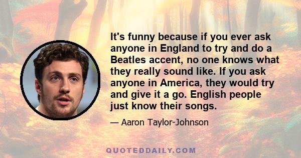 It's funny because if you ever ask anyone in England to try and do a Beatles accent, no one knows what they really sound like. If you ask anyone in America, they would try and give it a go. English people just know