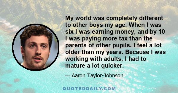 My world was completely different to other boys my age. When I was six I was earning money, and by 10 I was paying more tax than the parents of other pupils. I feel a lot older than my years. Because I was working with