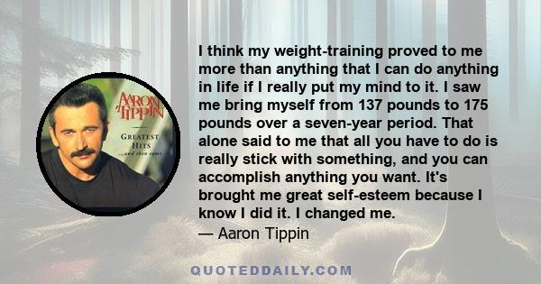 I think my weight-training proved to me more than anything that I can do anything in life if I really put my mind to it. I saw me bring myself from 137 pounds to 175 pounds over a seven-year period. That alone said to