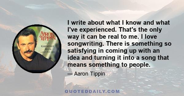 I write about what I know and what I've experienced. That's the only way it can be real to me. I love songwriting. There is something so satisfying in coming up with an idea and turning it into a song that means