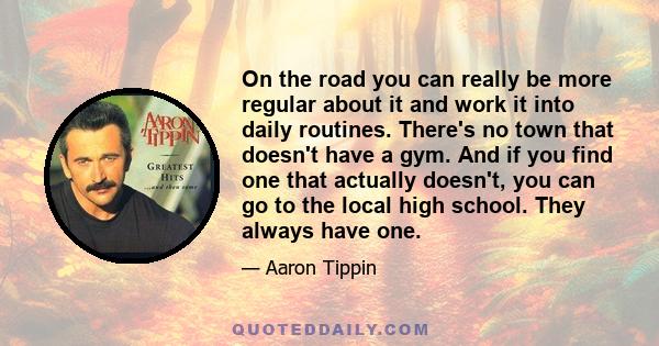 On the road you can really be more regular about it and work it into daily routines. There's no town that doesn't have a gym. And if you find one that actually doesn't, you can go to the local high school. They always