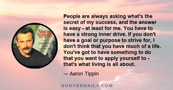 People are always asking what's the secret of my success, and the answer is easy - at least for me. You have to have a strong inner drive. If you don't have a goal or purpose to strive for, I don't think that you have