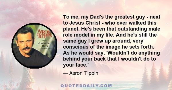 To me, my Dad's the greatest guy - next to Jesus Christ - who ever walked this planet. He's been that outstanding male role model in my life. And he's still the same guy I grew up around, very conscious of the image he