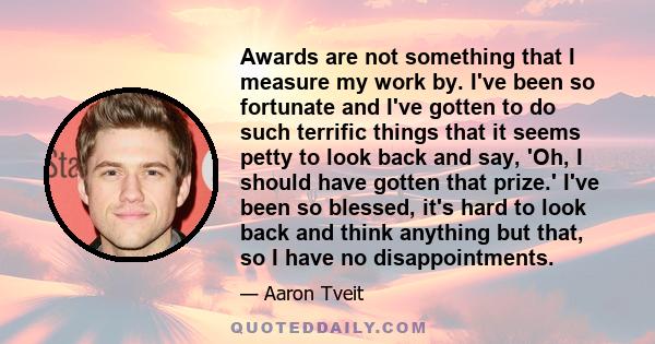 Awards are not something that I measure my work by. I've been so fortunate and I've gotten to do such terrific things that it seems petty to look back and say, 'Oh, I should have gotten that prize.' I've been so