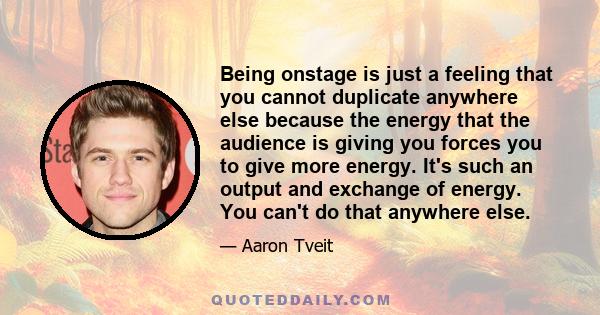 Being onstage is just a feeling that you cannot duplicate anywhere else because the energy that the audience is giving you forces you to give more energy. It's such an output and exchange of energy. You can't do that