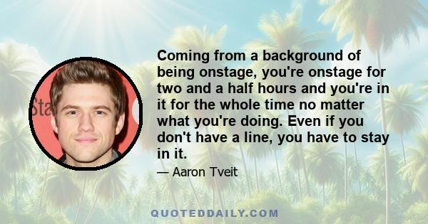 Coming from a background of being onstage, you're onstage for two and a half hours and you're in it for the whole time no matter what you're doing. Even if you don't have a line, you have to stay in it.