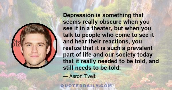 Depression is something that seems really obscure when you see it in a theater, but when you talk to people who come to see it and hear their reactions, you realize that it is such a prevalent part of life and our