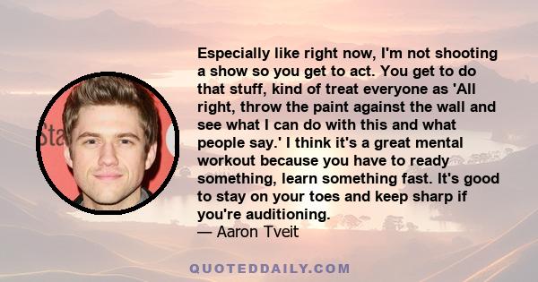 Especially like right now, I'm not shooting a show so you get to act. You get to do that stuff, kind of treat everyone as 'All right, throw the paint against the wall and see what I can do with this and what people