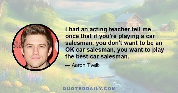 I had an acting teacher tell me once that if you're playing a car salesman, you don't want to be an OK car salesman, you want to play the best car salesman.