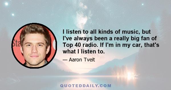 I listen to all kinds of music, but I've always been a really big fan of Top 40 radio. If I'm in my car, that's what I listen to.