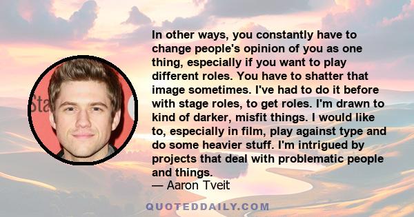 In other ways, you constantly have to change people's opinion of you as one thing, especially if you want to play different roles. You have to shatter that image sometimes. I've had to do it before with stage roles, to