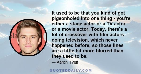 It used to be that you kind of got pigeonholed into one thing - you're either a stage actor or a TV actor or a movie actor. Today, there's a lot of crossover with film actors doing television, which never happened