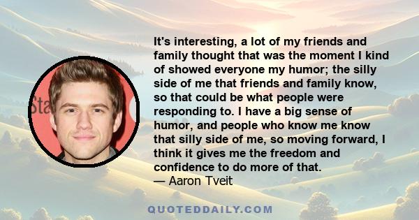 It's interesting, a lot of my friends and family thought that was the moment I kind of showed everyone my humor; the silly side of me that friends and family know, so that could be what people were responding to. I have 