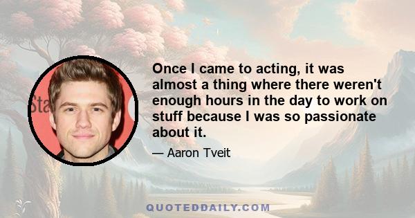 Once I came to acting, it was almost a thing where there weren't enough hours in the day to work on stuff because I was so passionate about it.