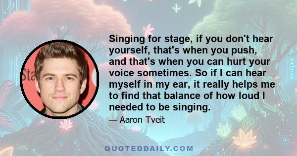 Singing for stage, if you don't hear yourself, that's when you push, and that's when you can hurt your voice sometimes. So if I can hear myself in my ear, it really helps me to find that balance of how loud I needed to