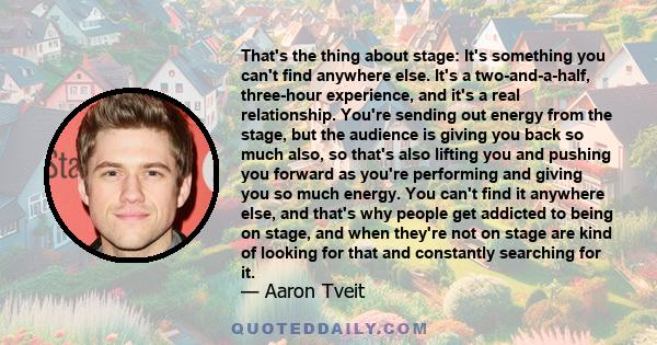 That's the thing about stage: It's something you can't find anywhere else. It's a two-and-a-half, three-hour experience, and it's a real relationship. You're sending out energy from the stage, but the audience is giving 