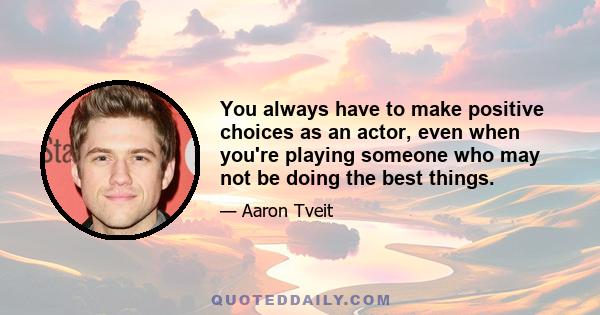 You always have to make positive choices as an actor, even when you're playing someone who may not be doing the best things.