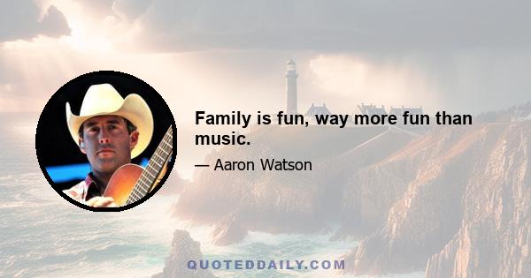 Family is fun, way more fun than music.