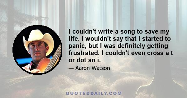 I couldn't write a song to save my life. I wouldn't say that I started to panic, but I was definitely getting frustrated. I couldn't even cross a t or dot an i.