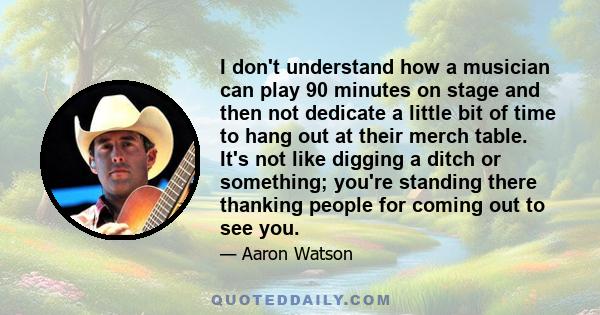 I don't understand how a musician can play 90 minutes on stage and then not dedicate a little bit of time to hang out at their merch table. It's not like digging a ditch or something; you're standing there thanking