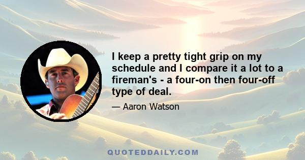 I keep a pretty tight grip on my schedule and I compare it a lot to a fireman's - a four-on then four-off type of deal.