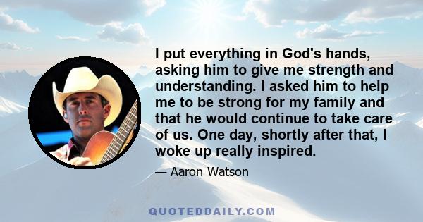 I put everything in God's hands, asking him to give me strength and understanding. I asked him to help me to be strong for my family and that he would continue to take care of us. One day, shortly after that, I woke up