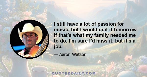 I still have a lot of passion for music, but I would quit it tomorrow if that's what my family needed me to do. I'm sure I'd miss it, but it's a job.