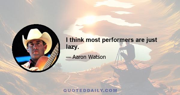 I think most performers are just lazy.