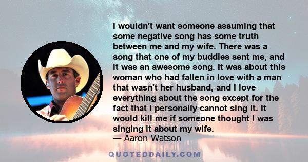 I wouldn't want someone assuming that some negative song has some truth between me and my wife. There was a song that one of my buddies sent me, and it was an awesome song. It was about this woman who had fallen in love 