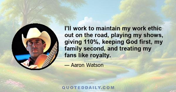 I'll work to maintain my work ethic out on the road, playing my shows, giving 110%, keeping God first, my family second, and treating my fans like royalty.