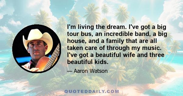 I'm living the dream. I've got a big tour bus, an incredible band, a big house, and a family that are all taken care of through my music. I've got a beautiful wife and three beautiful kids.