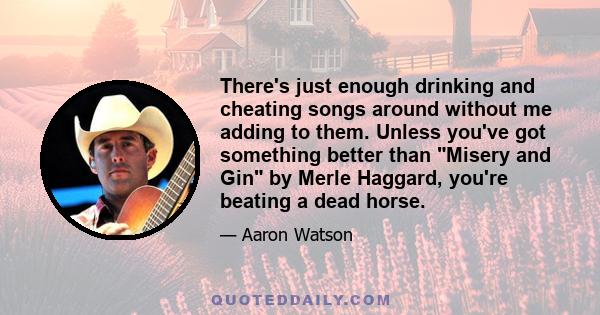 There's just enough drinking and cheating songs around without me adding to them. Unless you've got something better than Misery and Gin by Merle Haggard, you're beating a dead horse.