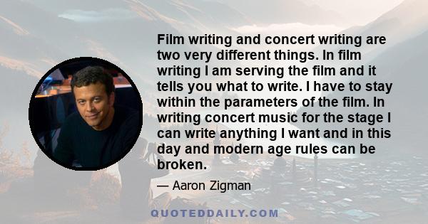 Film writing and concert writing are two very different things. In film writing I am serving the film and it tells you what to write. I have to stay within the parameters of the film. In writing concert music for the