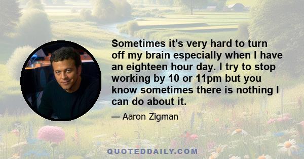 Sometimes it's very hard to turn off my brain especially when I have an eighteen hour day. I try to stop working by 10 or 11pm but you know sometimes there is nothing I can do about it.