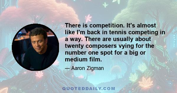 There is competition. It's almost like I'm back in tennis competing in a way. There are usually about twenty composers vying for the number one spot for a big or medium film.