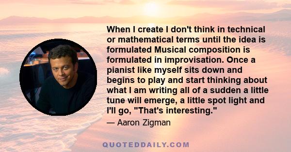 When I create I don't think in technical or mathematical terms until the idea is formulated Musical composition is formulated in improvisation. Once a pianist like myself sits down and begins to play and start thinking