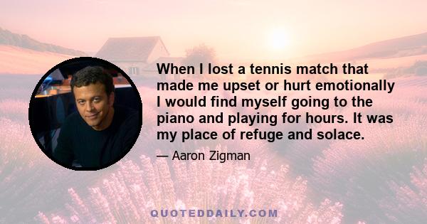 When I lost a tennis match that made me upset or hurt emotionally I would find myself going to the piano and playing for hours. It was my place of refuge and solace.