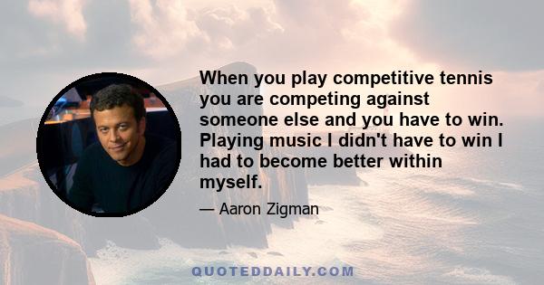 When you play competitive tennis you are competing against someone else and you have to win. Playing music I didn't have to win I had to become better within myself.