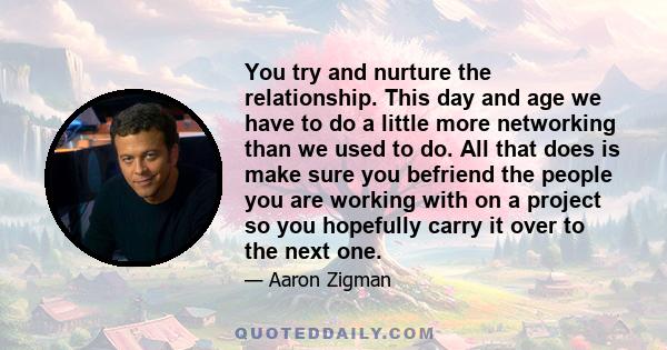 You try and nurture the relationship. This day and age we have to do a little more networking than we used to do. All that does is make sure you befriend the people you are working with on a project so you hopefully