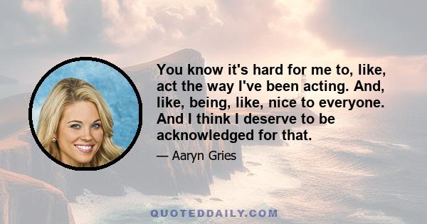 You know it's hard for me to, like, act the way I've been acting. And, like, being, like, nice to everyone. And I think I deserve to be acknowledged for that.