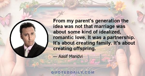 From my parent's generation the idea was not that marriage was about some kind of idealized, romantic love. It was a partnership. It's about creating family. It's about creating offspring.