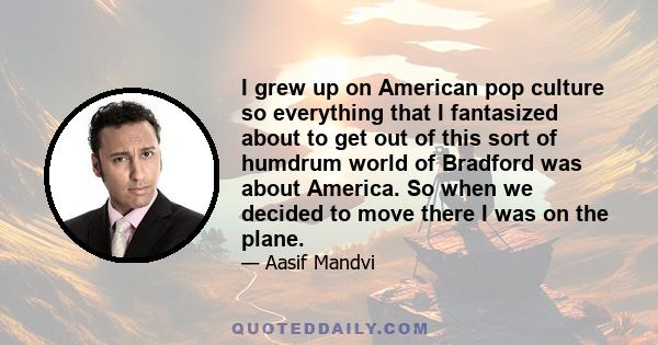 I grew up on American pop culture so everything that I fantasized about to get out of this sort of humdrum world of Bradford was about America. So when we decided to move there I was on the plane.