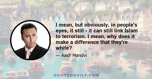 I mean, but obviously, in people's eyes, it still - it can still link Islam to terrorism. I mean, why does it make a difference that they're white?