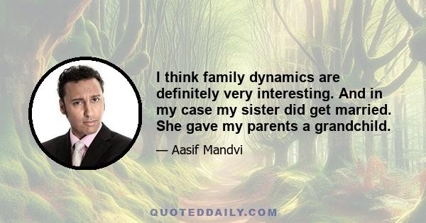 I think family dynamics are definitely very interesting. And in my case my sister did get married. She gave my parents a grandchild.