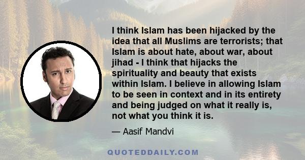 I think Islam has been hijacked by the idea that all Muslims are terrorists; that Islam is about hate, about war, about jihad - I think that hijacks the spirituality and beauty that exists within Islam. I believe in