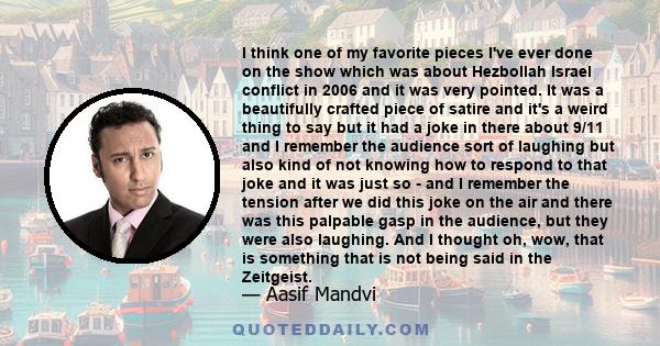 I think one of my favorite pieces I've ever done on the show which was about Hezbollah Israel conflict in 2006 and it was very pointed. It was a beautifully crafted piece of satire and it's a weird thing to say but it